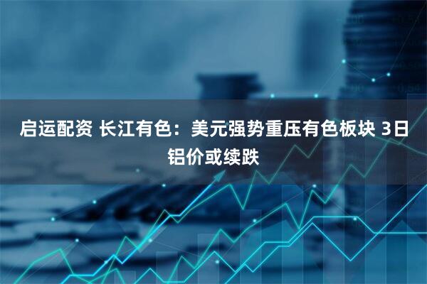 启运配资 长江有色：美元强势重压有色板块 3日铝价或续跌