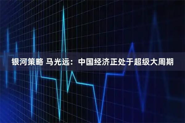 银河策略 马光远：中国经济正处于超级大周期