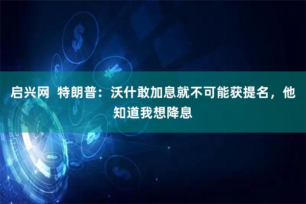 启兴网  特朗普：沃什敢加息就不可能获提名，他知道我想降息