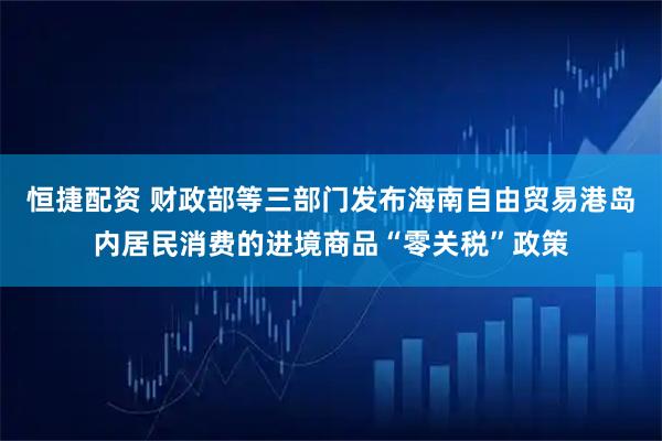 恒捷配资 财政部等三部门发布海南自由贸易港岛内居民消费的进境商品“零关税”政策