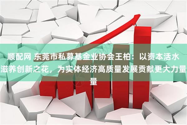 顺配网 东莞市私募基金业协会王柏：以资本活水滋养创新之花，为实体经济高质量发展贡献更大力量