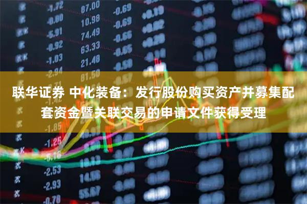 联华证券 中化装备：发行股份购买资产并募集配套资金暨关联交易的申请文件获得受理
