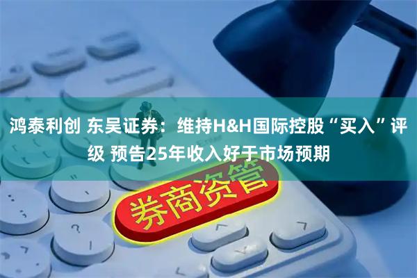 鸿泰利创 东吴证券：维持H&H国际控股“买入”评级 预告25年收入好于市场预期