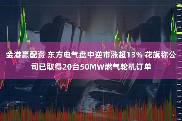 金港赢配资 东方电气盘中逆市涨超13% 花旗称公司已取得20台50MW燃气轮机订单