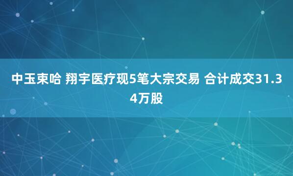 中玉束哈 翔宇医疗现5笔大宗交易 合计成交31.34万股