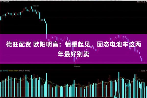 德旺配资 欧阳明高：慎重起见，固态电池车这两年最好别卖