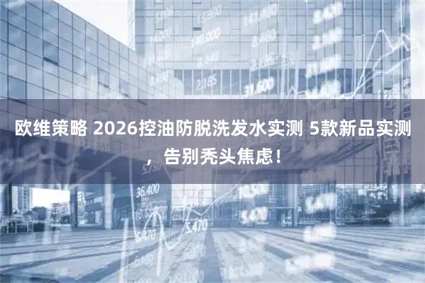 欧维策略 2026控油防脱洗发水实测 5款新品实测，告别秃头焦虑！