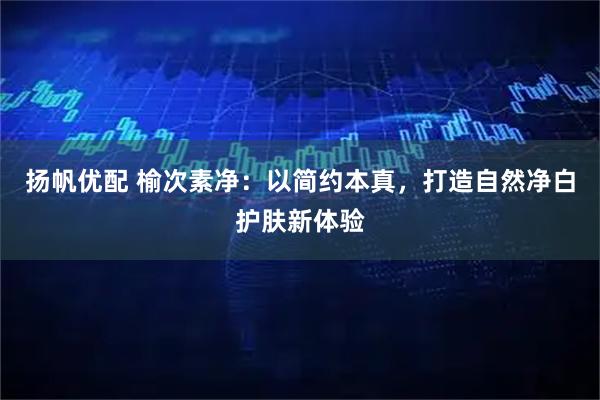 扬帆优配 榆次素净：以简约本真，打造自然净白护肤新体验
