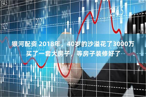 银河配资 2018年，40岁的沙溢花了3000万买了一套大房子，等房子装修好了