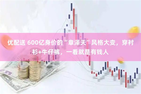 优配送 600亿身价的“章泽天”风格大变，穿衬衫+牛仔裤，一看就是有钱人