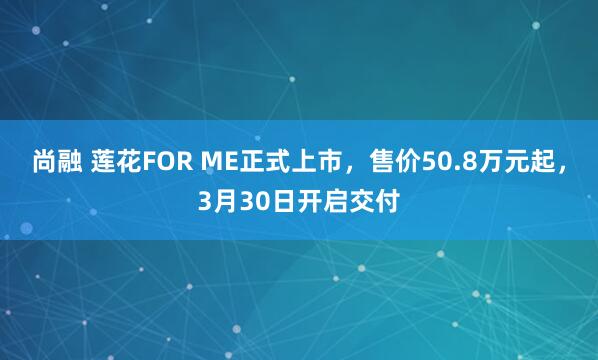 尚融 莲花FOR ME正式上市，售价50.8万元起，3月30日开启交付