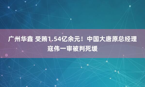 广州华鑫 受贿1.54亿余元！中国大唐原总经理寇伟一审被判死缓