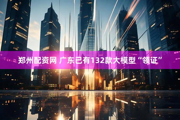 郑州配资网 广东已有132款大模型“领证”