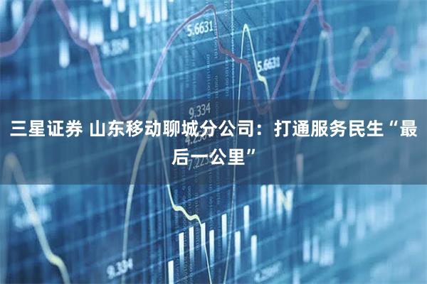 三星证券 山东移动聊城分公司：打通服务民生“最后一公里”