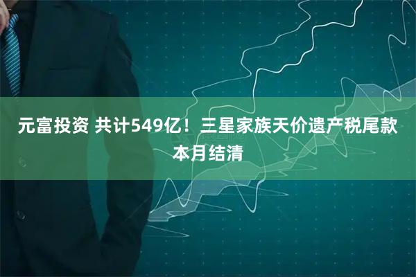 元富投资 共计549亿！三星家族天价遗产税尾款本月结清