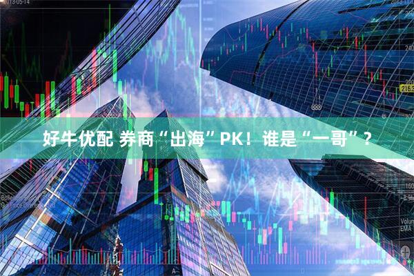 好牛优配 券商“出海”PK！谁是“一哥”？