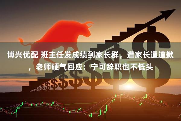 博兴优配 班主任发成绩到家长群，遭家长逼道歉，老师硬气回应：宁可辞职也不低头