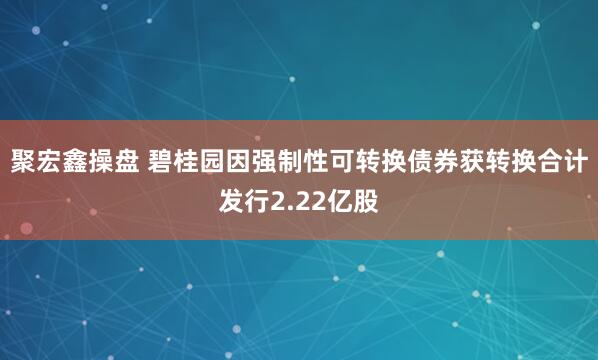 聚宏鑫操盘 碧桂园因强制性可转换债券获转换合计发行2.22亿股