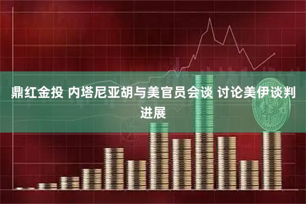 鼎红金投 内塔尼亚胡与美官员会谈 讨论美伊谈判进展