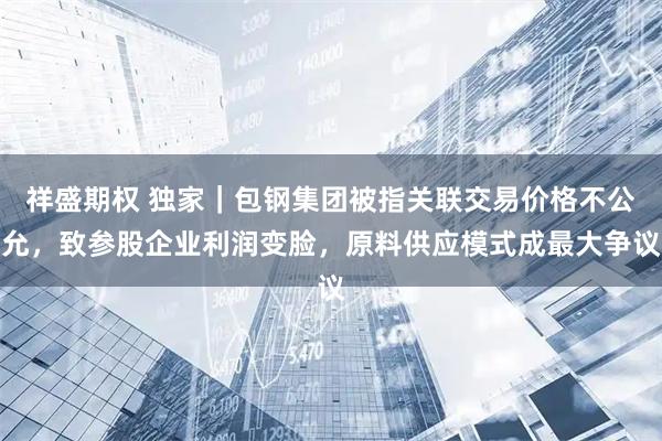 祥盛期权 独家｜包钢集团被指关联交易价格不公允，致参股企业利润变脸，原料供应模式成最大争议