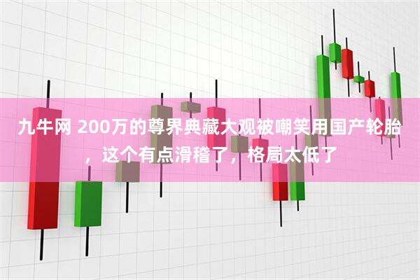 九牛网 200万的尊界典藏大观被嘲笑用国产轮胎，这个有点滑稽了，格局太低了