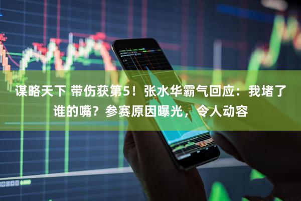 谋略天下 带伤获第5！张水华霸气回应：我堵了谁的嘴？参赛原因曝光，令人动容