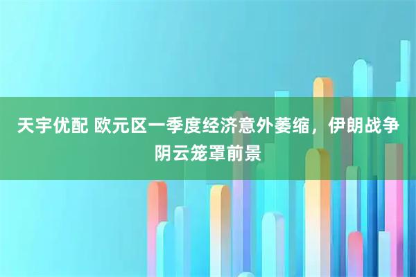 天宇优配 欧元区一季度经济意外萎缩，伊朗战争阴云笼罩前景