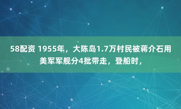 58配资 1955年，大陈岛1.7万村民被蒋介石用美军军舰分4批带走，登船时，