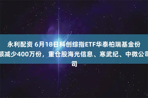 永利配资 6月18日科创综指ETF华泰柏瑞基金份额减少400万份，重仓股海光信息、寒武纪、中微公司