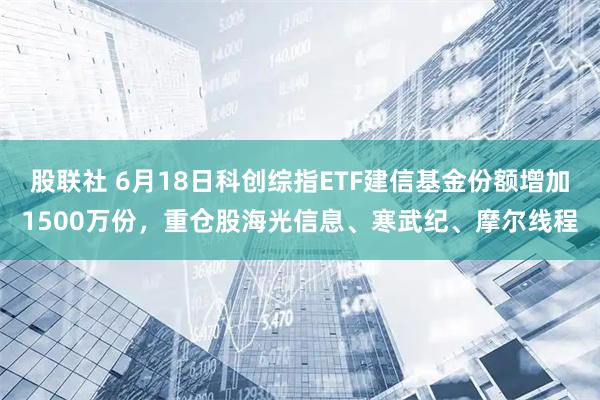 股联社 6月18日科创综指ETF建信基金份额增加1500万份，重仓股海光信息、寒武纪、摩尔线程