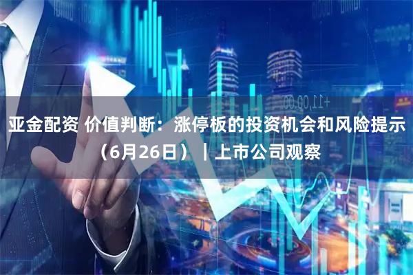 亚金配资 价值判断:涨停板的投资机会和风险提示(6月26日)|上市公司观察