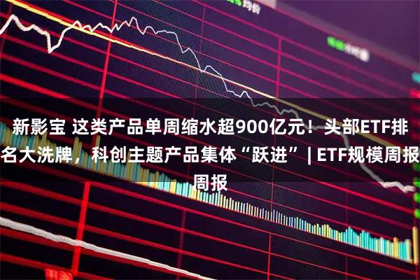 新影宝 这类产品单周缩水超900亿元！头部ETF排名大洗牌，科创主题产品集体“跃进” | ETF规模周报