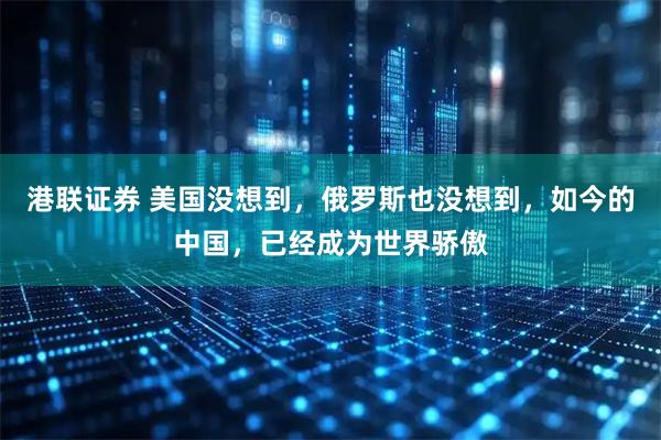 港联证券 美国没想到，俄罗斯也没想到，如今的中国，已经成为世界骄傲