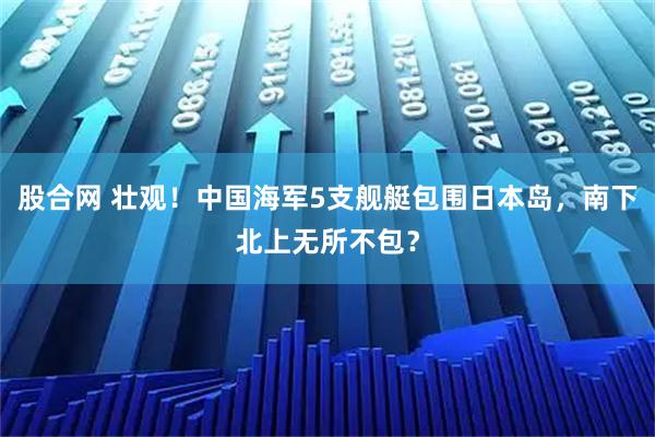 股合网 壮观！中国海军5支舰艇包围日本岛，南下北上无所不包？