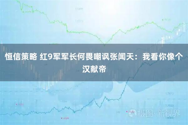 恒信策略 红9军军长何畏嘲讽张闻天：我看你像个汉献帝