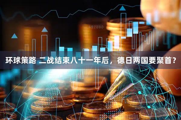 环球策路 二战结束八十一年后,德日两国要聚首?