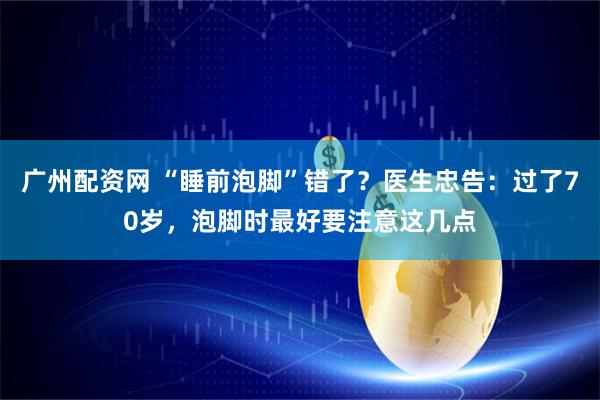 广州配资网 “睡前泡脚”错了？医生忠告：过了70岁，泡脚时最好要注意这几点