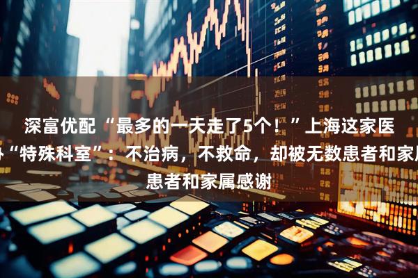 深富优配 “最多的一天走了5个！”上海这家医院开办“特殊科室”：不治病，不救命，却被无数患者和家属感谢