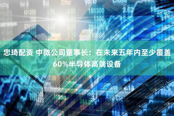 忠琦配资 中微公司董事长：在未来五年内至少覆盖60%半导体高端设备