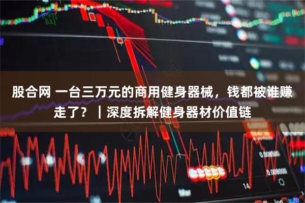 股合网 一台三万元的商用健身器械，钱都被谁赚走了？｜深度拆解健身器材价值链
